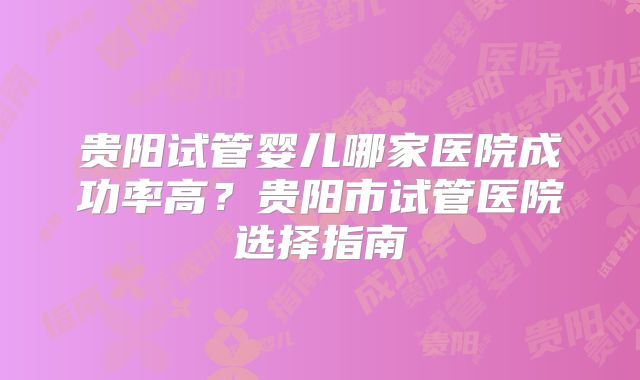 贵阳试管婴儿哪家医院成功率高?贵阳市试管医院选择指南