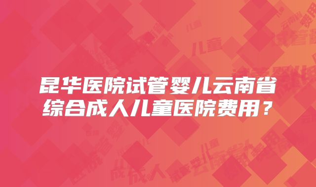 昆华医院试管婴儿云南省综合成人儿童医院费用?