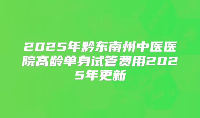2025年黔东南州中医医院高龄单身试管费用2025年更新