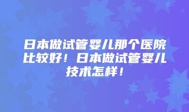 日本做试管婴儿那个医院比较好!日本做试管婴儿技术怎样!