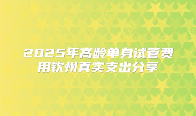2025年高龄单身试管费用钦州真实支出分享