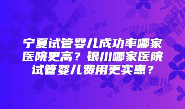 宁夏试管婴儿成功率哪家医院更高?银川哪家医院试管婴儿费用更实惠?