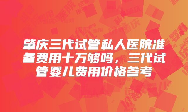 肇庆三代试管私人医院准备费用十万够吗,三代试管婴儿费用价格参考