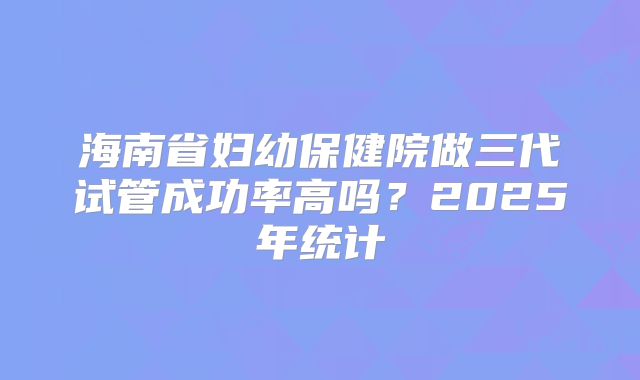 海南省妇幼保健院做三代试管成功率高吗？2025年统计