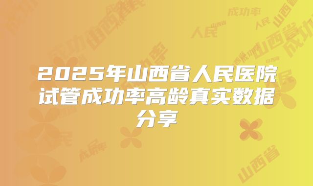 2025年山西省人民医院试管成功率高龄真实数据分享