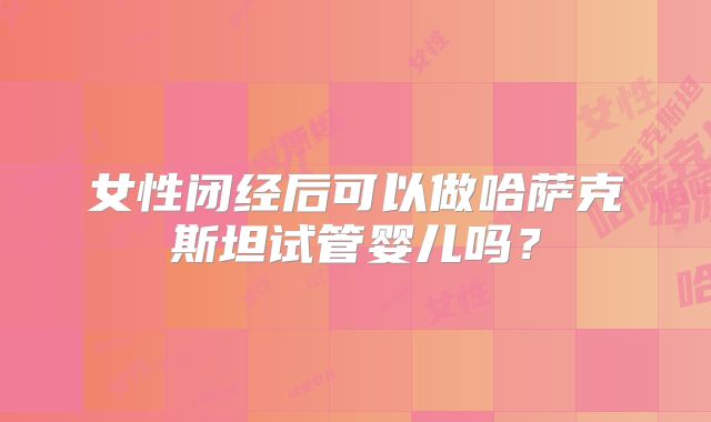 女性闭经后可以做哈萨克斯坦试管婴儿吗？