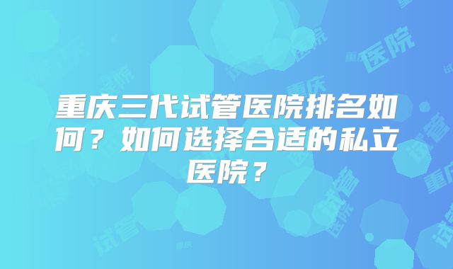 重庆三代试管医院排名如何？如何选择合适的私立医院？