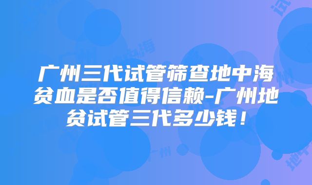广州三代试管筛查地中海贫血是否值得信赖-广州地贫试管三代多少钱!