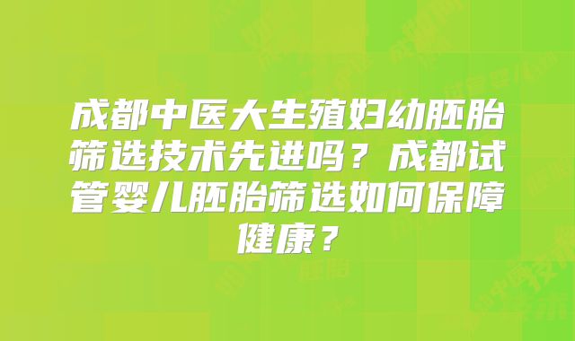 成都中医大生殖妇幼胚胎筛选技术先进吗?成都试管婴儿胚胎筛选如何保障健康?