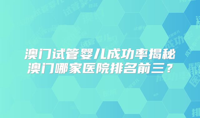澳门试管婴儿成功率揭秘澳门哪家医院排名前三？