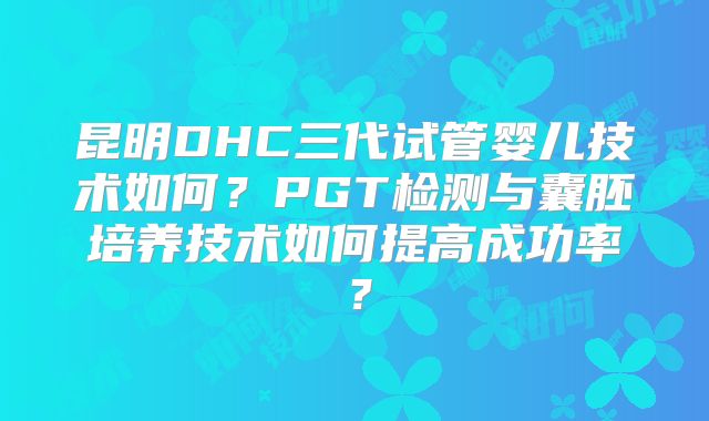 昆明DHC三代试管婴儿技术如何？PGT检测与囊胚培养技术如何提高成功率？