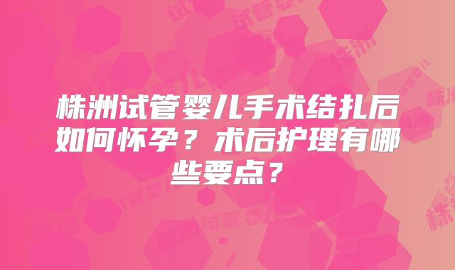 株洲试管婴儿手术结扎后如何怀孕?术后护理有哪些要点?