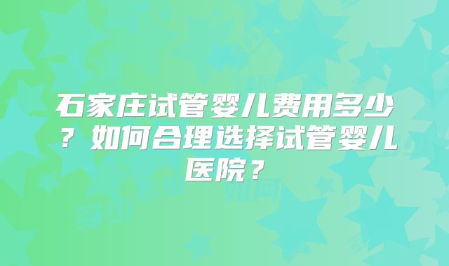 石家庄试管婴儿费用多少?如何合理选择试管婴儿医院?