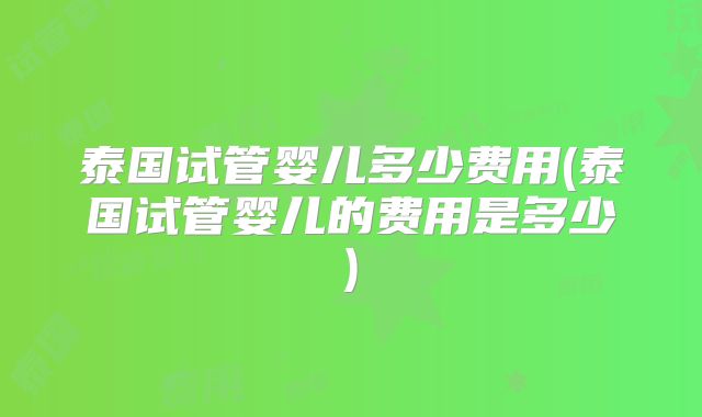 泰国试管婴儿多少费用(泰国试管婴儿的费用是多少)