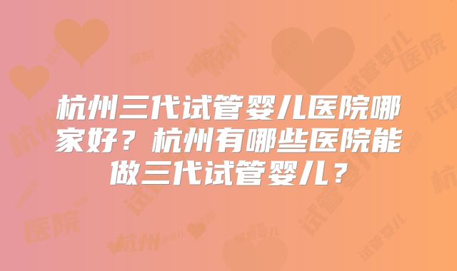 杭州三代试管婴儿医院哪家好?杭州有哪些医院能做三代试管婴儿?