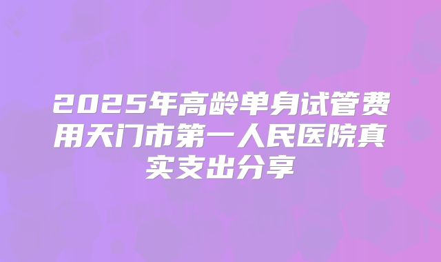 2025年高龄单身试管费用天门市第一人民医院真实支出分享