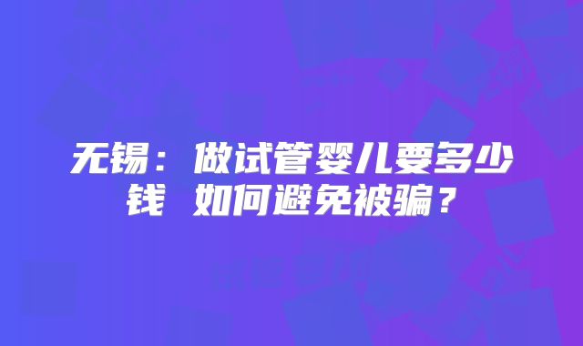 无锡：做试管婴儿要多少钱 如何避免被骗？