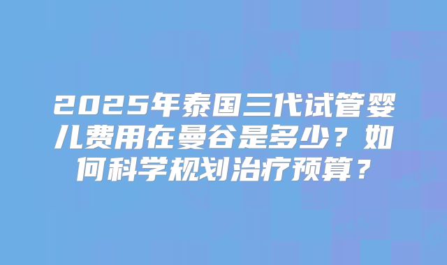 2025年泰国三代试管婴儿费用在曼谷是多少？如何科学规划治疗预算？