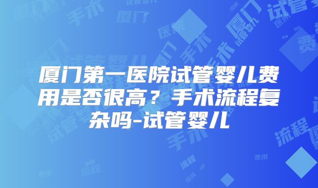 厦门第一医院试管婴儿费用是否很高?手术流程复杂吗-试管婴儿