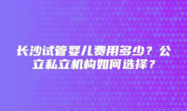 长沙试管婴儿费用多少?公立私立机构如何选择?