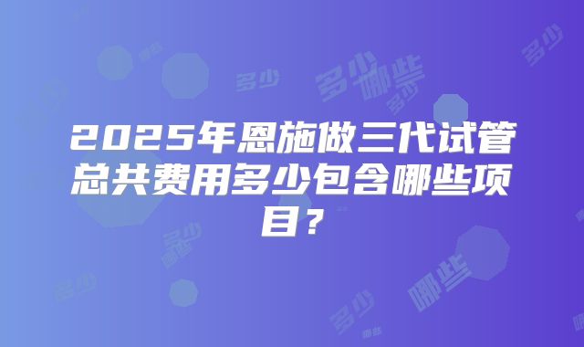 2025年恩施做三代试管总共费用多少包含哪些项目?