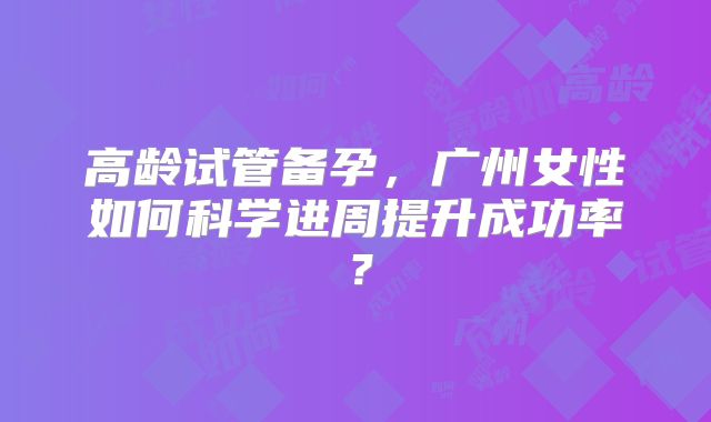 高龄试管备孕，广州女性如何科学进周提升成功率？
