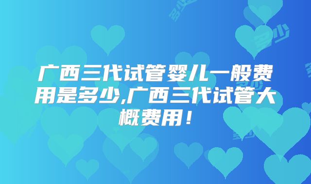 广西三代试管婴儿一般费用是多少,广西三代试管大概费用！