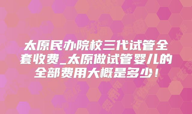 太原民办院校三代试管全套收费_太原做试管婴儿的全部费用大概是多少!