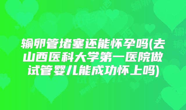 输卵管堵塞还能怀孕吗(去山西医科大学第一医院做试管婴儿能成功怀上吗)