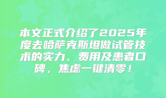 本文正式介绍了2025年度去哈萨克斯坦做试管技术的实力、费用及患者口碑,焦虑一键清零!