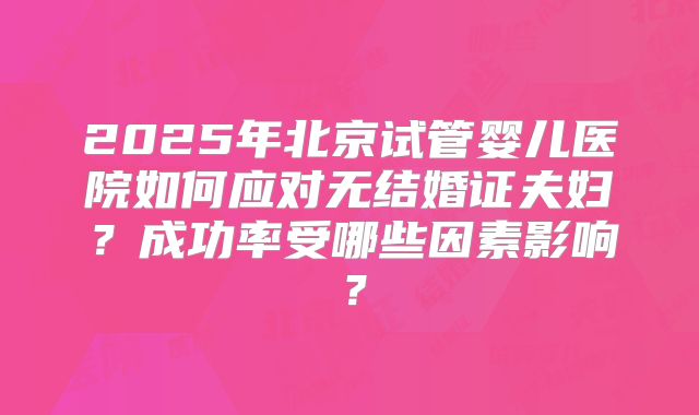 2025年北京试管婴儿医院如何应对无结婚证夫妇?成功率受哪些因素影响?