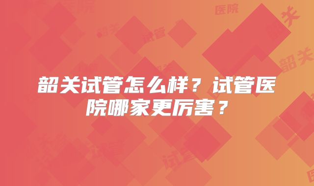 韶关试管怎么样？试管医院哪家更厉害？