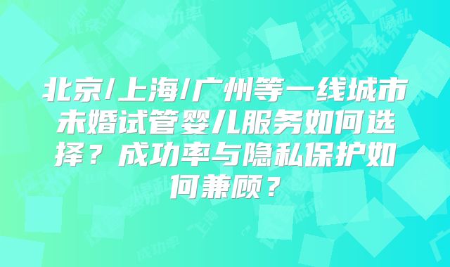北京/上海/广州等一线城市未婚试管婴儿服务如何选择?成功率与隐私保护如何兼顾?