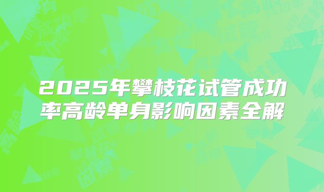 2025年攀枝花试管成功率高龄单身影响因素全解