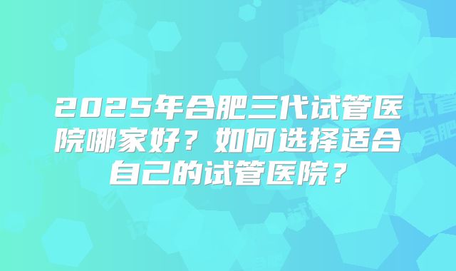 2025年合肥三代试管医院哪家好?如何选择适合自己的试管医院?