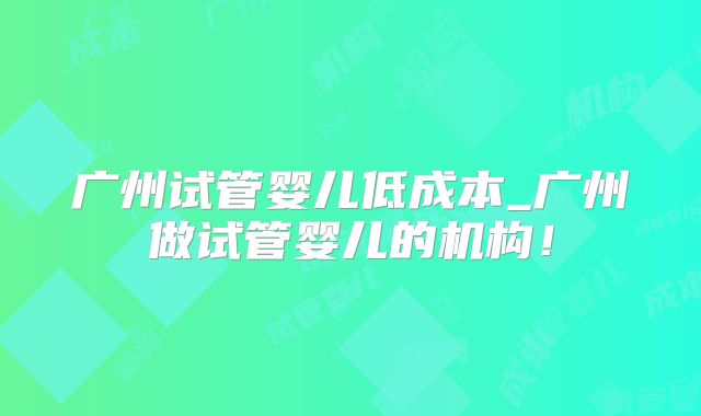 广州试管婴儿低成本_广州做试管婴儿的机构!