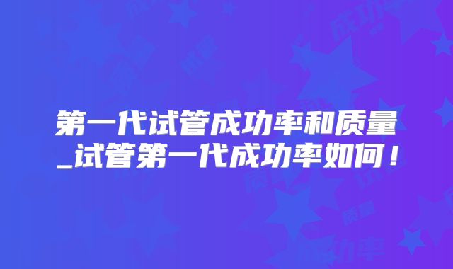 第一代试管成功率和质量_试管第一代成功率如何！