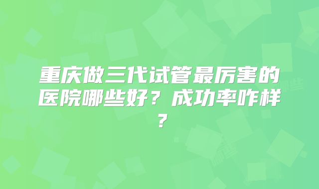 重庆做三代试管最厉害的医院哪些好?成功率咋样?
