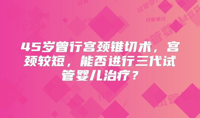 45岁曾行宫颈锥切术，宫颈较短，能否进行三代试管婴儿治疗？