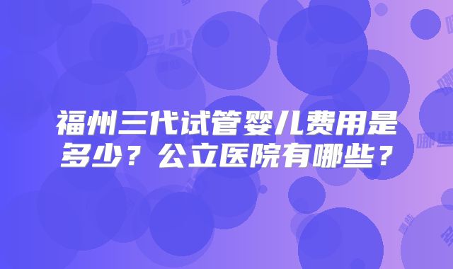 福州三代试管婴儿费用是多少？公立医院有哪些？