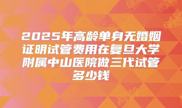 2025年高龄单身无婚姻证明试管费用在复旦大学附属中山医院做三代试管多少钱