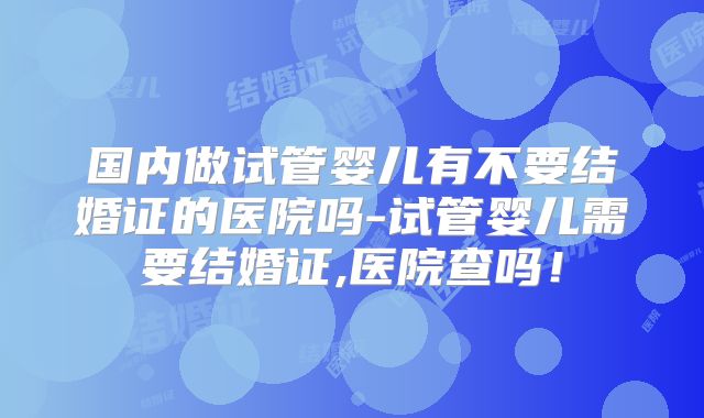 国内做试管婴儿有不要结婚证的医院吗-试管婴儿需要结婚证,医院查吗！