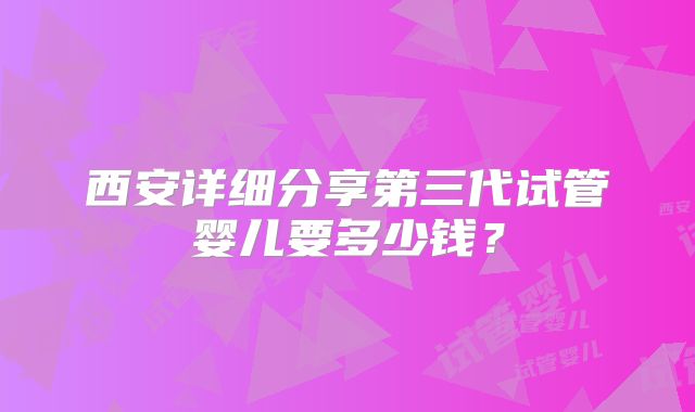 西安详细分享第三代试管婴儿要多少钱?