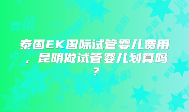 泰国EK国际试管婴儿费用,昆明做试管婴儿划算吗?