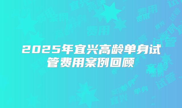 2025年宜兴高龄单身试管费用案例回顾