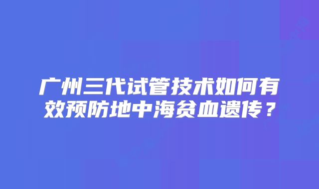 广州三代试管技术如何有效预防地中海贫血遗传？