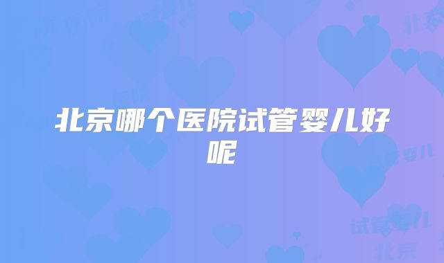 北京哪个医院试管婴儿好呢