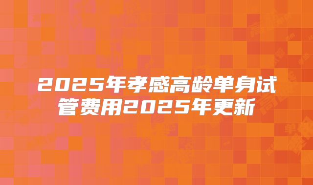 2025年孝感高龄单身试管费用2025年更新
