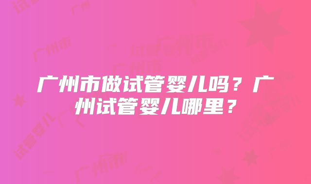 广州市做试管婴儿吗?广州试管婴儿哪里?