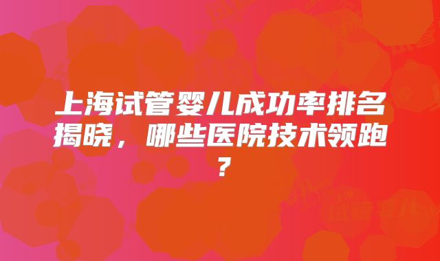 上海试管婴儿成功率排名揭晓，哪些医院技术领跑？